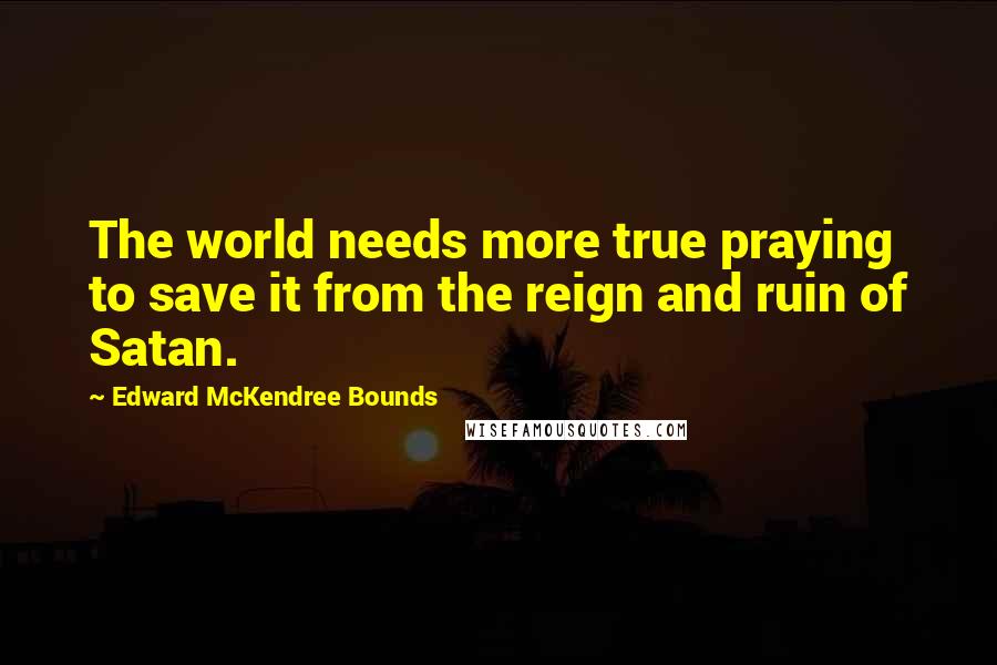 Edward McKendree Bounds Quotes: The world needs more true praying to save it from the reign and ruin of Satan.