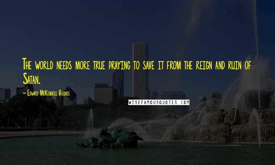 Edward McKendree Bounds Quotes: The world needs more true praying to save it from the reign and ruin of Satan.