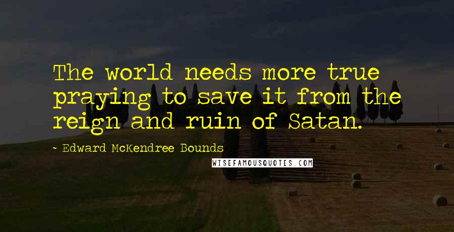 Edward McKendree Bounds Quotes: The world needs more true praying to save it from the reign and ruin of Satan.