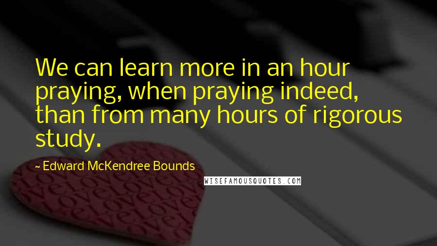 Edward McKendree Bounds Quotes: We can learn more in an hour praying, when praying indeed, than from many hours of rigorous study.