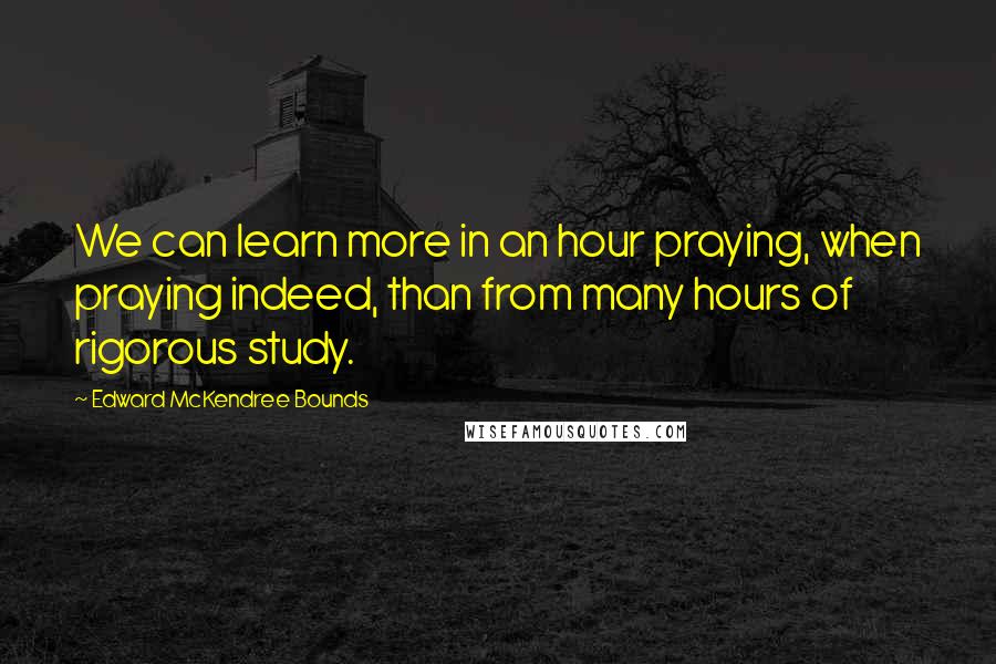 Edward McKendree Bounds Quotes: We can learn more in an hour praying, when praying indeed, than from many hours of rigorous study.