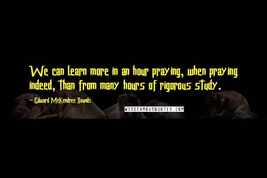 Edward McKendree Bounds Quotes: We can learn more in an hour praying, when praying indeed, than from many hours of rigorous study.