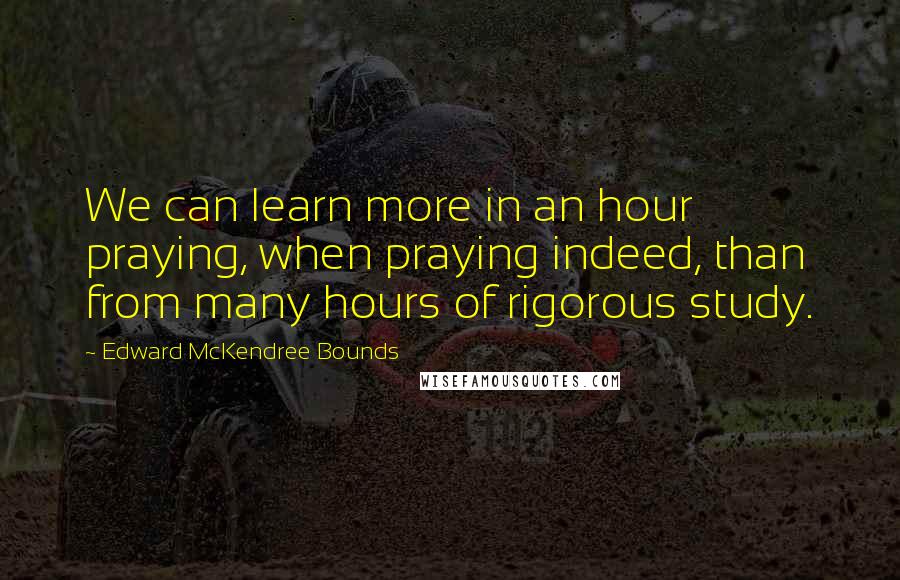 Edward McKendree Bounds Quotes: We can learn more in an hour praying, when praying indeed, than from many hours of rigorous study.