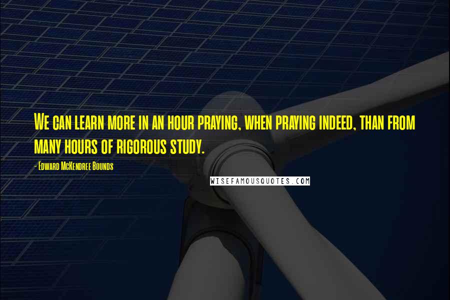 Edward McKendree Bounds Quotes: We can learn more in an hour praying, when praying indeed, than from many hours of rigorous study.