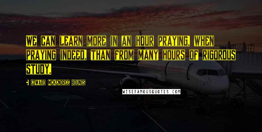 Edward McKendree Bounds Quotes: We can learn more in an hour praying, when praying indeed, than from many hours of rigorous study.