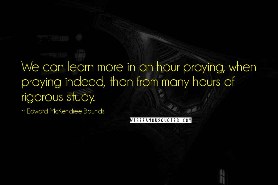 Edward McKendree Bounds Quotes: We can learn more in an hour praying, when praying indeed, than from many hours of rigorous study.