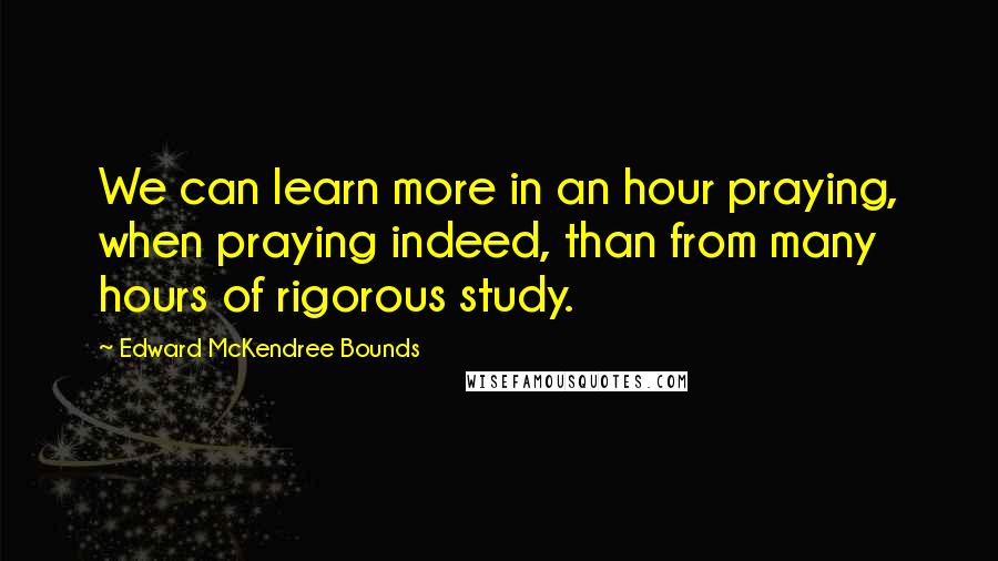 Edward McKendree Bounds Quotes: We can learn more in an hour praying, when praying indeed, than from many hours of rigorous study.