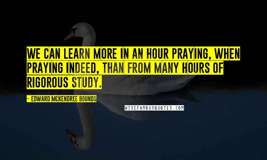 Edward McKendree Bounds Quotes: We can learn more in an hour praying, when praying indeed, than from many hours of rigorous study.