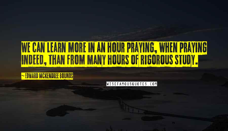 Edward McKendree Bounds Quotes: We can learn more in an hour praying, when praying indeed, than from many hours of rigorous study.