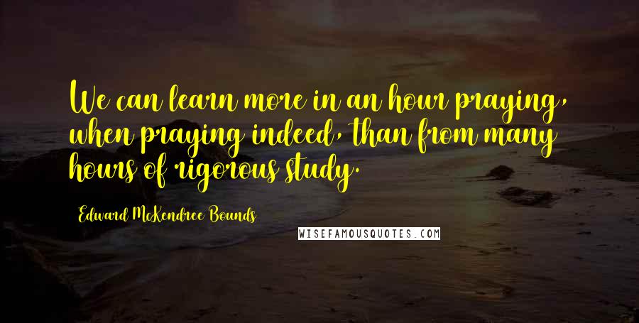 Edward McKendree Bounds Quotes: We can learn more in an hour praying, when praying indeed, than from many hours of rigorous study.