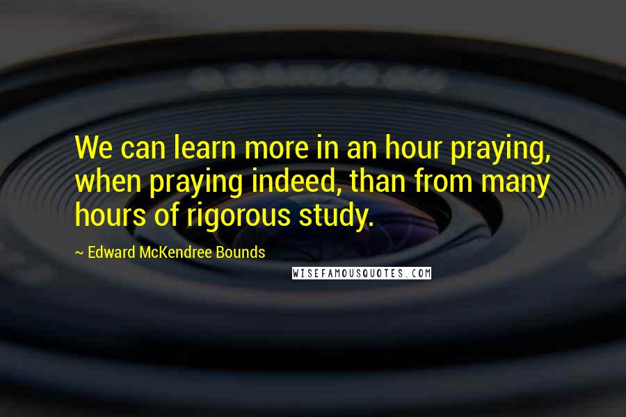 Edward McKendree Bounds Quotes: We can learn more in an hour praying, when praying indeed, than from many hours of rigorous study.