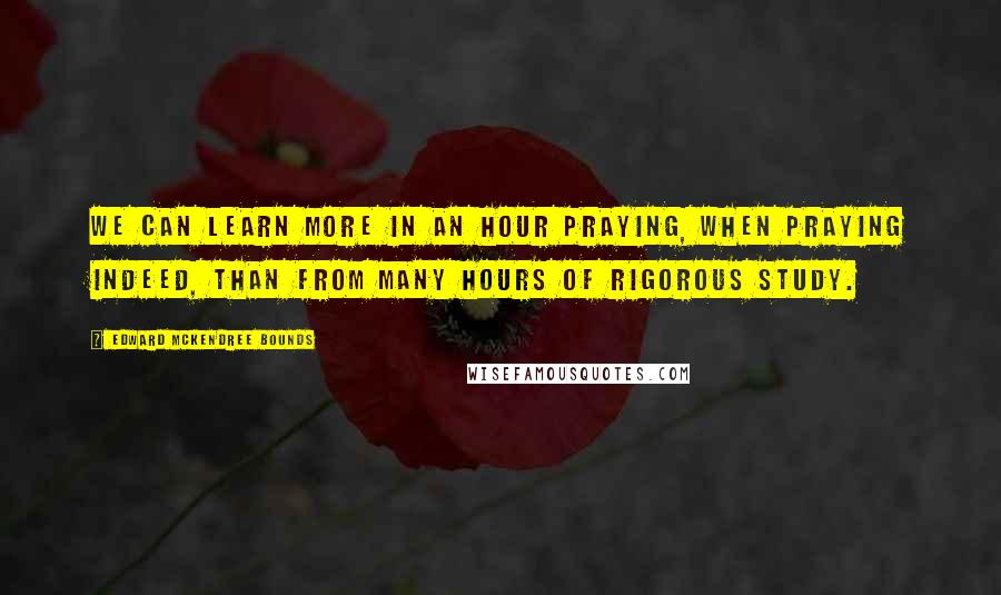 Edward McKendree Bounds Quotes: We can learn more in an hour praying, when praying indeed, than from many hours of rigorous study.