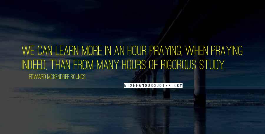 Edward McKendree Bounds Quotes: We can learn more in an hour praying, when praying indeed, than from many hours of rigorous study.