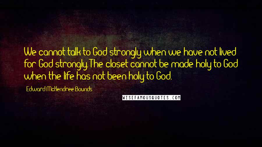 Edward McKendree Bounds Quotes: We cannot talk to God strongly when we have not lived for God strongly. The closet cannot be made holy to God when the life has not been holy to God.