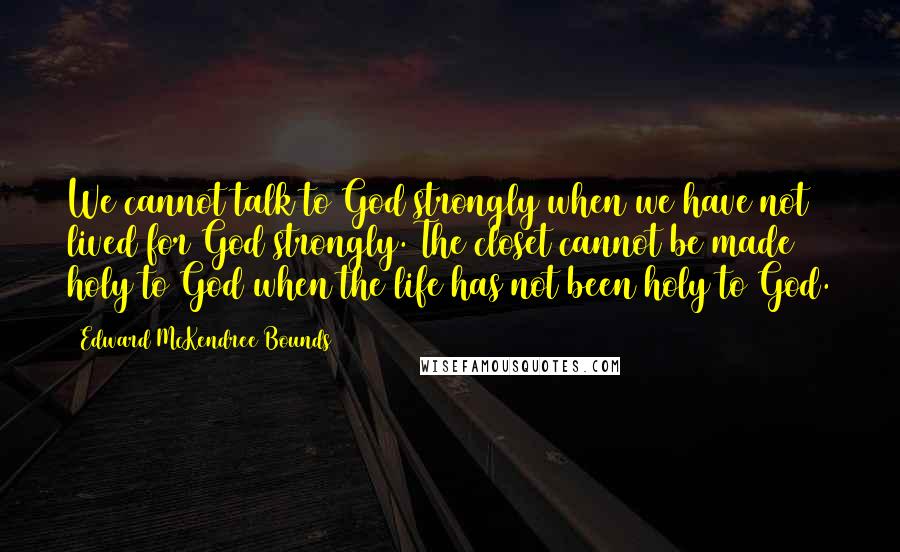 Edward McKendree Bounds Quotes: We cannot talk to God strongly when we have not lived for God strongly. The closet cannot be made holy to God when the life has not been holy to God.
