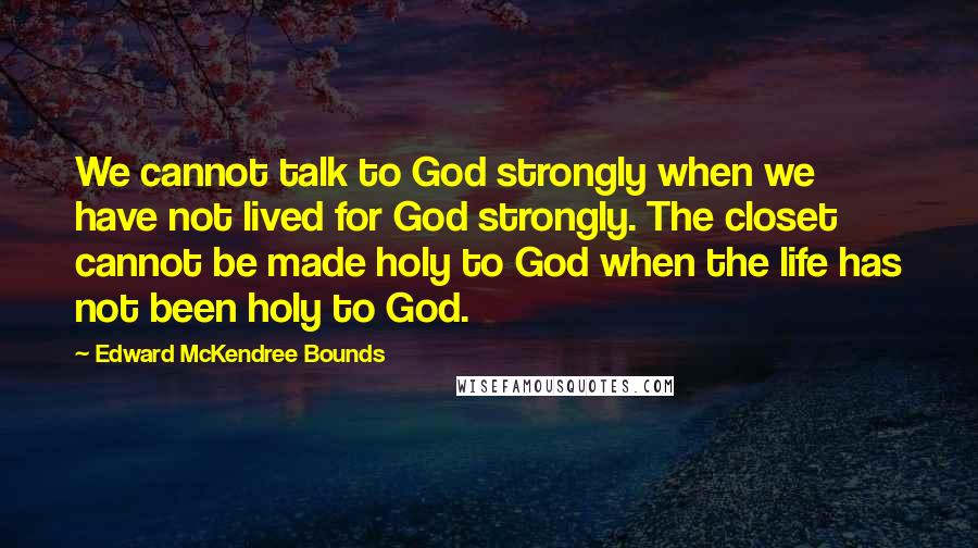 Edward McKendree Bounds Quotes: We cannot talk to God strongly when we have not lived for God strongly. The closet cannot be made holy to God when the life has not been holy to God.