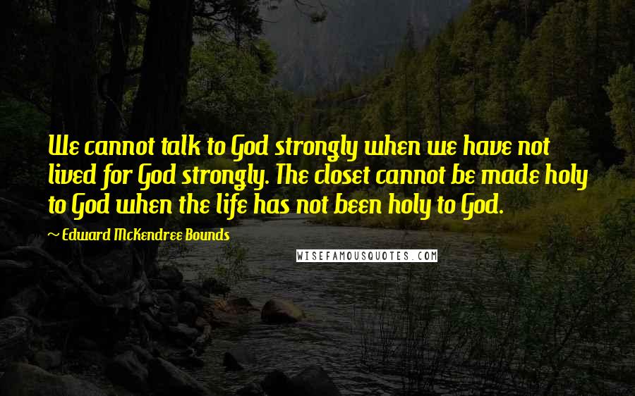 Edward McKendree Bounds Quotes: We cannot talk to God strongly when we have not lived for God strongly. The closet cannot be made holy to God when the life has not been holy to God.