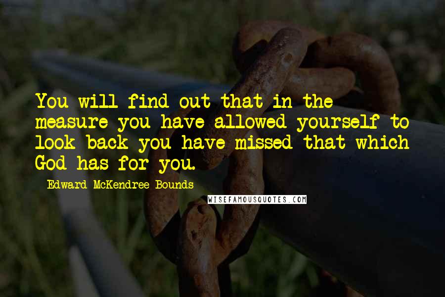 Edward McKendree Bounds Quotes: You will find out that in the measure you have allowed yourself to look back you have missed that which God has for you.