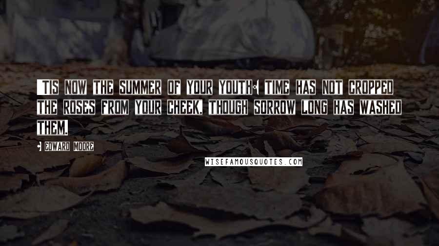 Edward Moore Quotes: 'Tis now the summer of your youth: time has not cropped the roses from your cheek, though sorrow long has washed them.