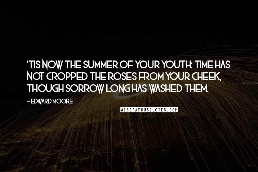 Edward Moore Quotes: 'Tis now the summer of your youth: time has not cropped the roses from your cheek, though sorrow long has washed them.