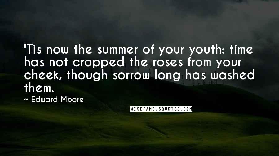 Edward Moore Quotes: 'Tis now the summer of your youth: time has not cropped the roses from your cheek, though sorrow long has washed them.