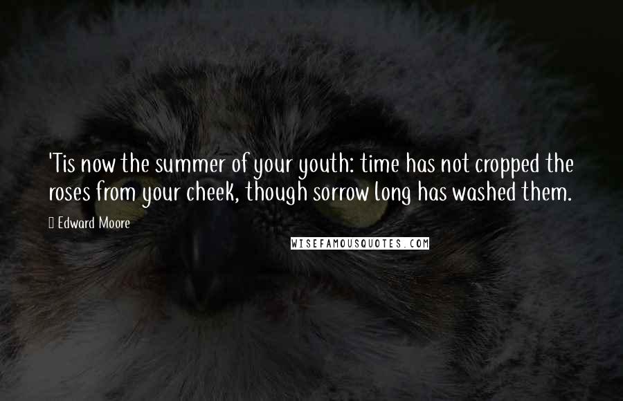 Edward Moore Quotes: 'Tis now the summer of your youth: time has not cropped the roses from your cheek, though sorrow long has washed them.