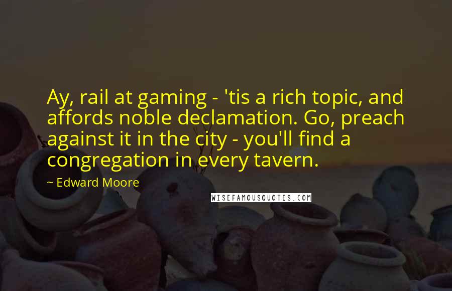 Edward Moore Quotes: Ay, rail at gaming - 'tis a rich topic, and affords noble declamation. Go, preach against it in the city - you'll find a congregation in every tavern.