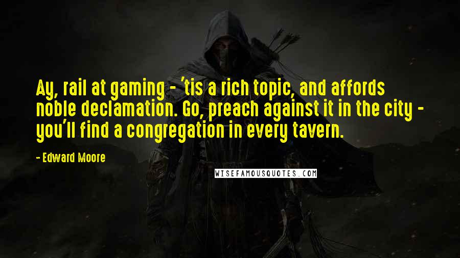 Edward Moore Quotes: Ay, rail at gaming - 'tis a rich topic, and affords noble declamation. Go, preach against it in the city - you'll find a congregation in every tavern.