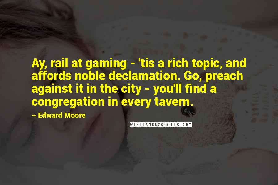 Edward Moore Quotes: Ay, rail at gaming - 'tis a rich topic, and affords noble declamation. Go, preach against it in the city - you'll find a congregation in every tavern.