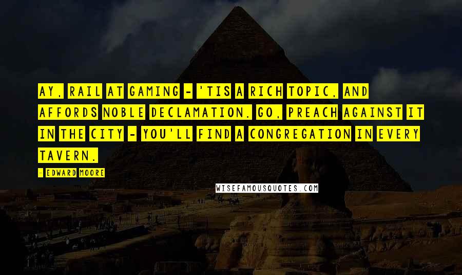 Edward Moore Quotes: Ay, rail at gaming - 'tis a rich topic, and affords noble declamation. Go, preach against it in the city - you'll find a congregation in every tavern.