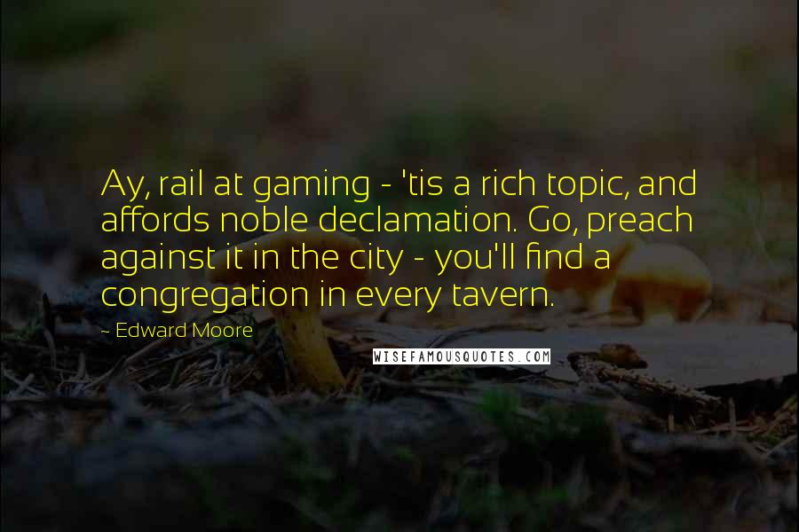 Edward Moore Quotes: Ay, rail at gaming - 'tis a rich topic, and affords noble declamation. Go, preach against it in the city - you'll find a congregation in every tavern.
