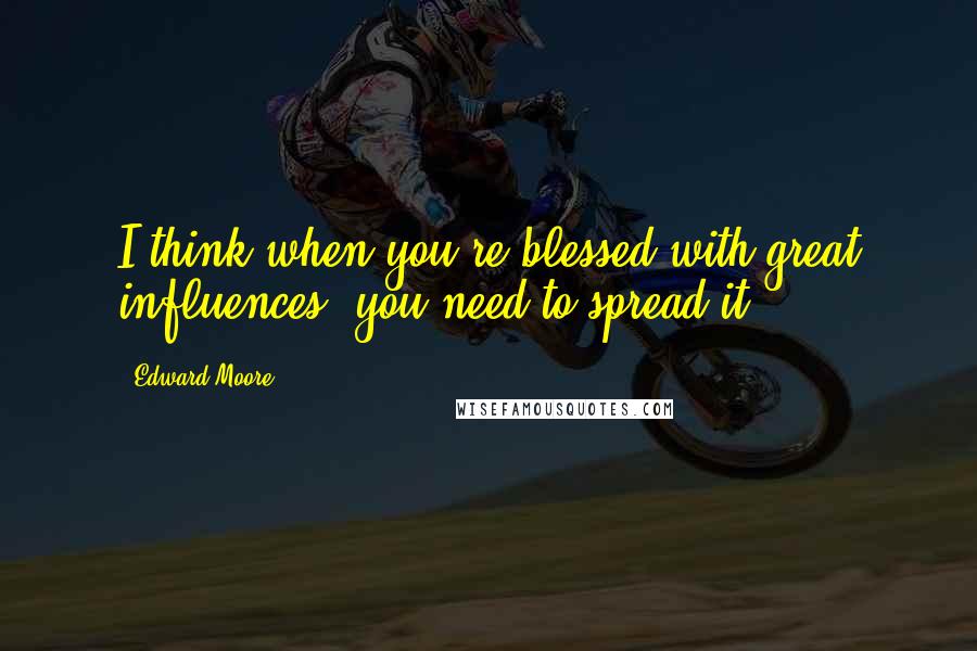 Edward Moore Quotes: I think when you're blessed with great influences, you need to spread it.