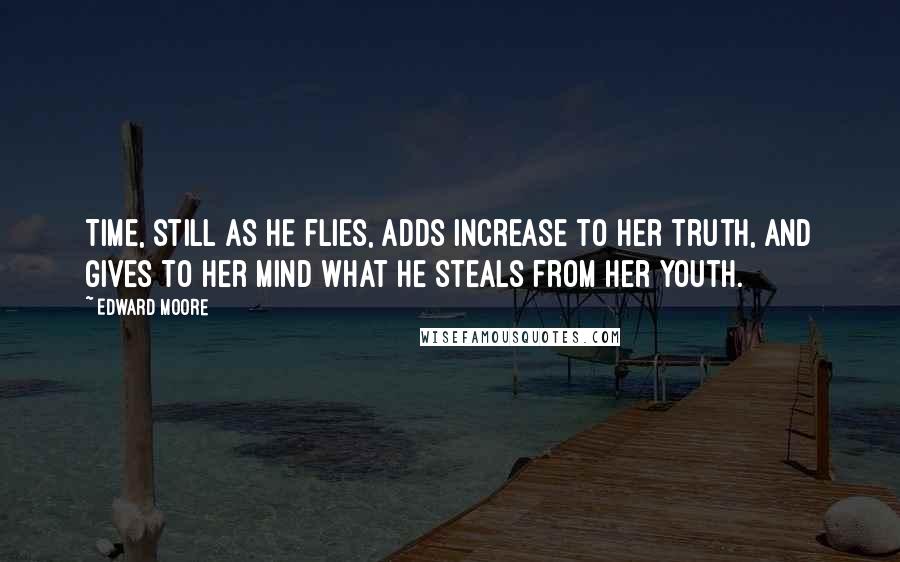 Edward Moore Quotes: Time, still as he flies, adds increase to her truth, and gives to her mind what he steals from her youth.