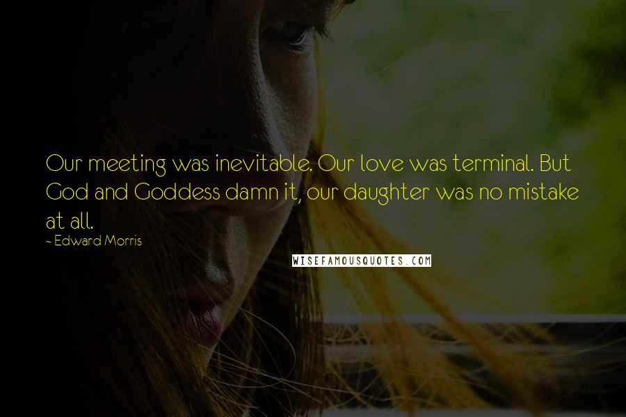 Edward Morris Quotes: Our meeting was inevitable. Our love was terminal. But God and Goddess damn it, our daughter was no mistake at all.