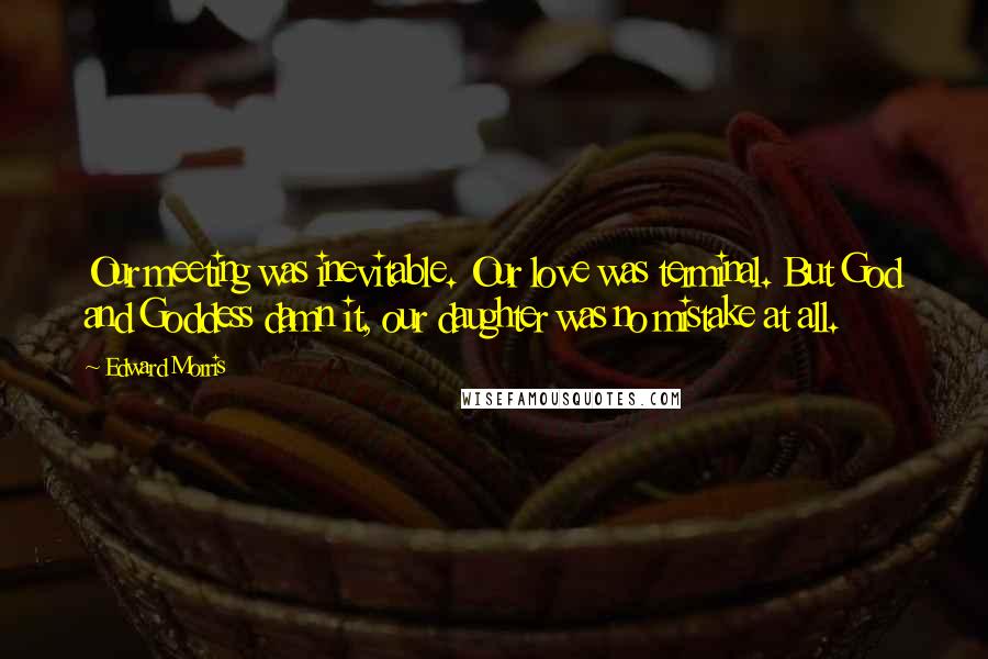 Edward Morris Quotes: Our meeting was inevitable. Our love was terminal. But God and Goddess damn it, our daughter was no mistake at all.