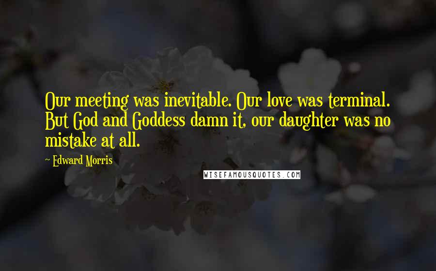 Edward Morris Quotes: Our meeting was inevitable. Our love was terminal. But God and Goddess damn it, our daughter was no mistake at all.