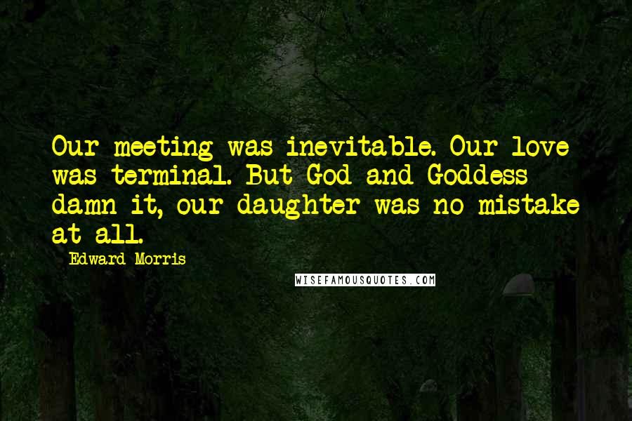 Edward Morris Quotes: Our meeting was inevitable. Our love was terminal. But God and Goddess damn it, our daughter was no mistake at all.