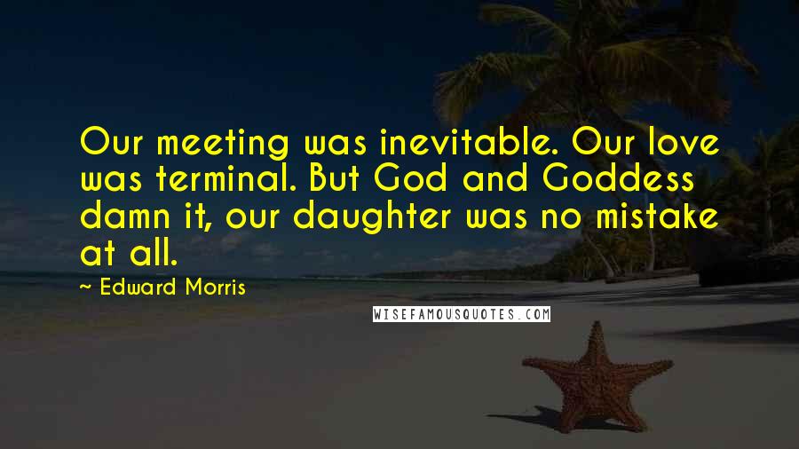 Edward Morris Quotes: Our meeting was inevitable. Our love was terminal. But God and Goddess damn it, our daughter was no mistake at all.