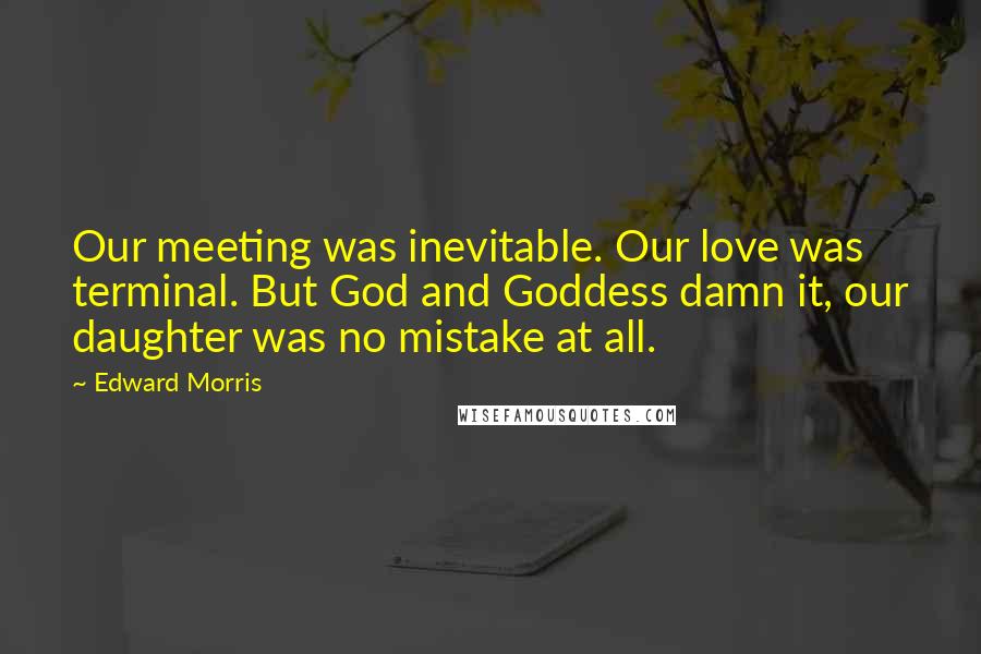 Edward Morris Quotes: Our meeting was inevitable. Our love was terminal. But God and Goddess damn it, our daughter was no mistake at all.