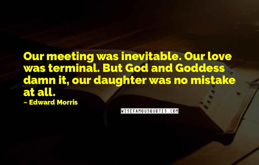 Edward Morris Quotes: Our meeting was inevitable. Our love was terminal. But God and Goddess damn it, our daughter was no mistake at all.