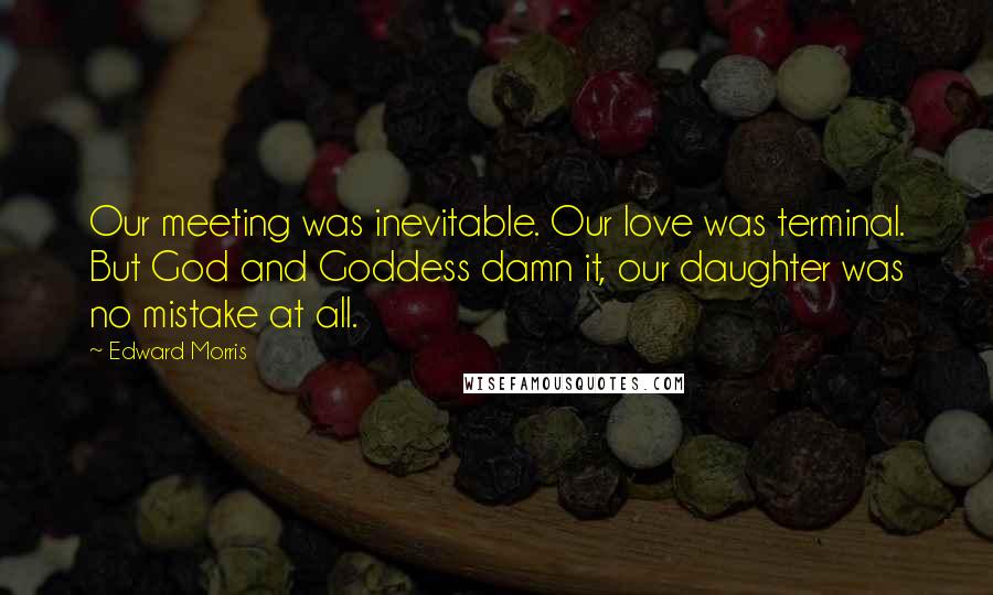 Edward Morris Quotes: Our meeting was inevitable. Our love was terminal. But God and Goddess damn it, our daughter was no mistake at all.