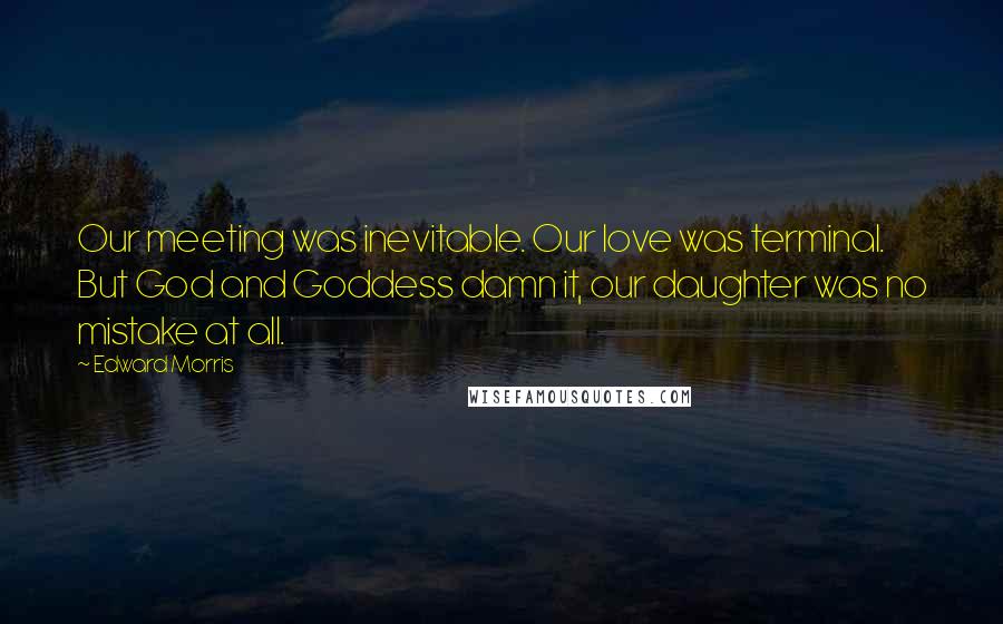 Edward Morris Quotes: Our meeting was inevitable. Our love was terminal. But God and Goddess damn it, our daughter was no mistake at all.