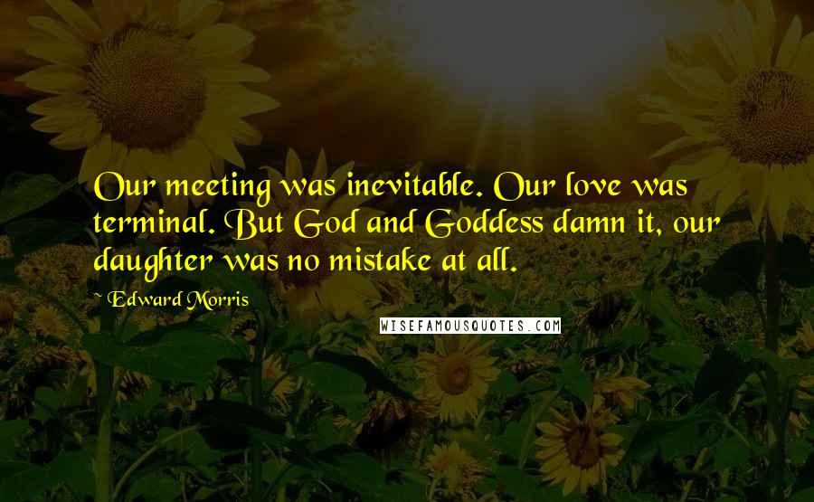 Edward Morris Quotes: Our meeting was inevitable. Our love was terminal. But God and Goddess damn it, our daughter was no mistake at all.