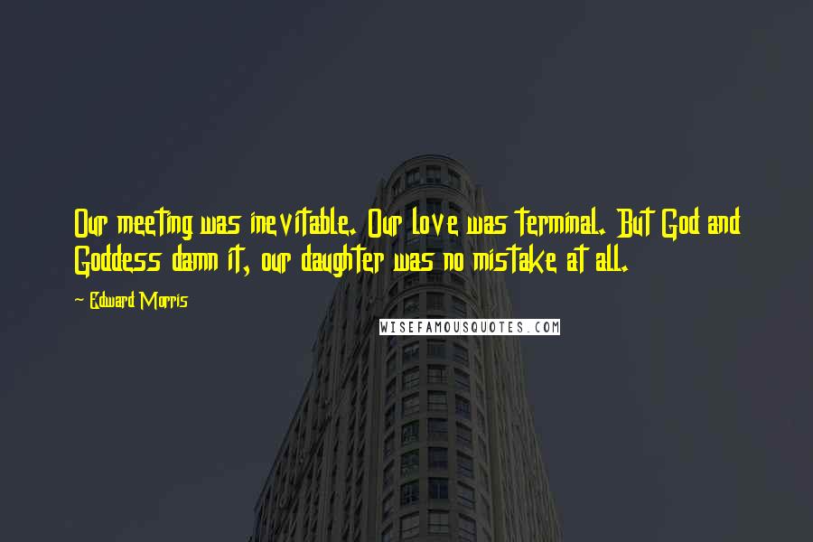 Edward Morris Quotes: Our meeting was inevitable. Our love was terminal. But God and Goddess damn it, our daughter was no mistake at all.