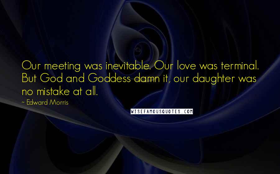 Edward Morris Quotes: Our meeting was inevitable. Our love was terminal. But God and Goddess damn it, our daughter was no mistake at all.