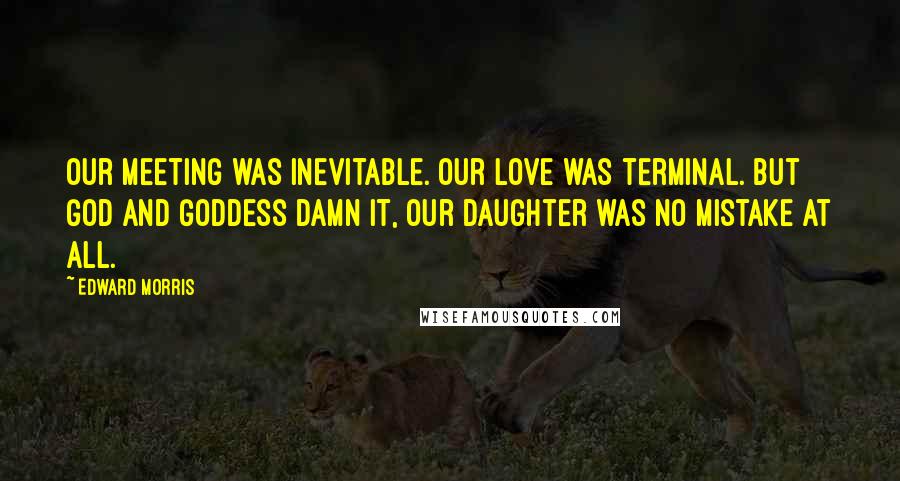 Edward Morris Quotes: Our meeting was inevitable. Our love was terminal. But God and Goddess damn it, our daughter was no mistake at all.