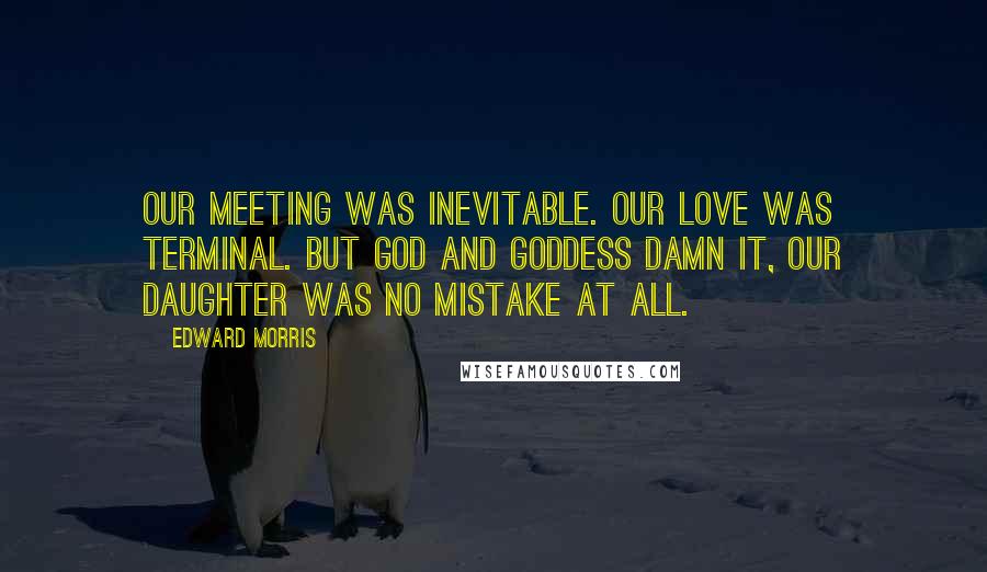 Edward Morris Quotes: Our meeting was inevitable. Our love was terminal. But God and Goddess damn it, our daughter was no mistake at all.