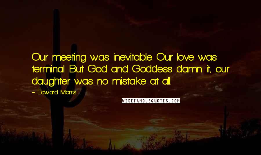 Edward Morris Quotes: Our meeting was inevitable. Our love was terminal. But God and Goddess damn it, our daughter was no mistake at all.