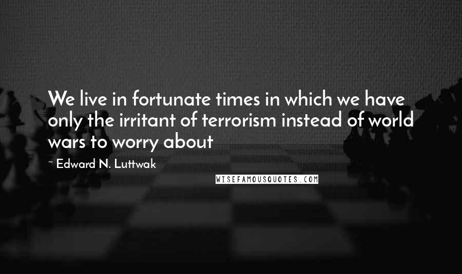 Edward N. Luttwak Quotes: We live in fortunate times in which we have only the irritant of terrorism instead of world wars to worry about