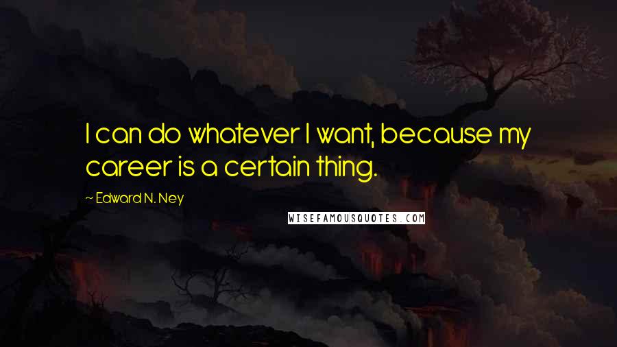 Edward N. Ney Quotes: I can do whatever I want, because my career is a certain thing.